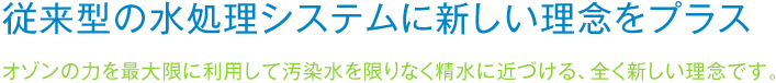 従来型の水処理システムに新しい理念をプラスオゾンの力を最大限に利用して汚染水を限りなく精水に近づける、全く新しい理念です。 