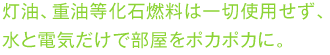 灯油、重油等化石燃料は一切使用せず、水と電気だけで部屋をポカポカに。