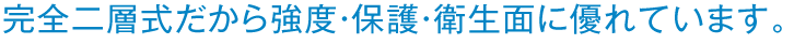 完全二層式だから強度・保護・衛生面に優れています。